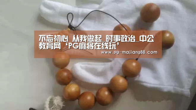 不忘初心 从我做起_时事政治_中公教育网‘PG麻将在线玩’(图4) PG电子平台