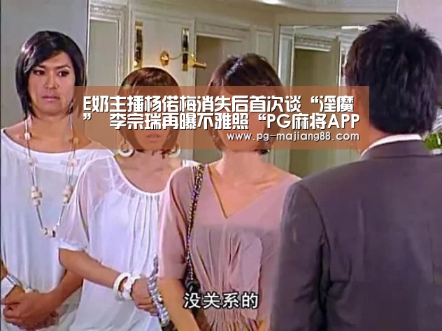 E奶主播杨偌梅消失后首次谈“淫魔” 李宗瑞再曝不雅照“PG麻将APP下载”(图2) PG麻将在线玩