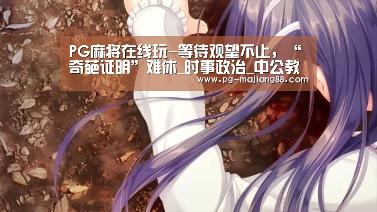 PG麻将在线玩-等待观望不止,“奇葩证明”难休_时事政治_中公教育网(图2) PG麻将APP下载